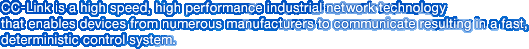 CC-Link is a high speed, high performance industrial network technology that enables devices from numerous manufacturers to communicate resulting in a fast, deterministic control system.