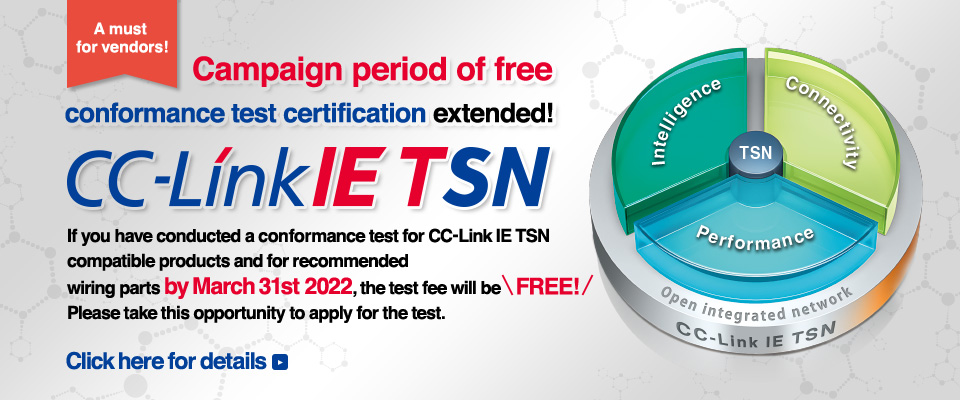 A must for vendors! Campaign period of free conformance test certification extended! CC-Link IE TSN If you have conducted a conformance test for CC-Link IE TSN compatible products and for recommended wiring parts by March 31st 2022, the test fee will be free! Please take this opportunity to apply for the test. Click here for details.