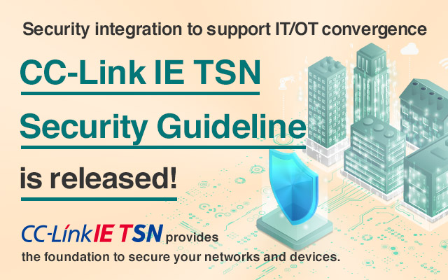 Security integration to support IT/OT convergence. CC-Link IE TSN Security Guideline is released! CC-Link IE TSN provides the foundation to secure your networks and devices. Click here for details.