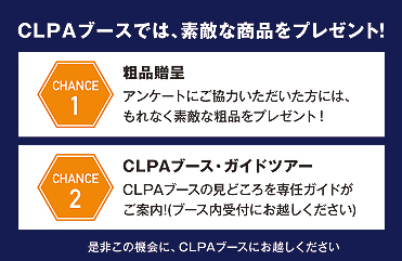 CLPAブースでは、素敵ンな商品をプレゼト！ Chance1 ステージ終了後に豪華な商品が当たる大抽選会を開催 Chance2 アンケートいただいた方の中からステキな商品が当たる抽選会を開催 是非この機会に、CLPAブースにてご参加ください。